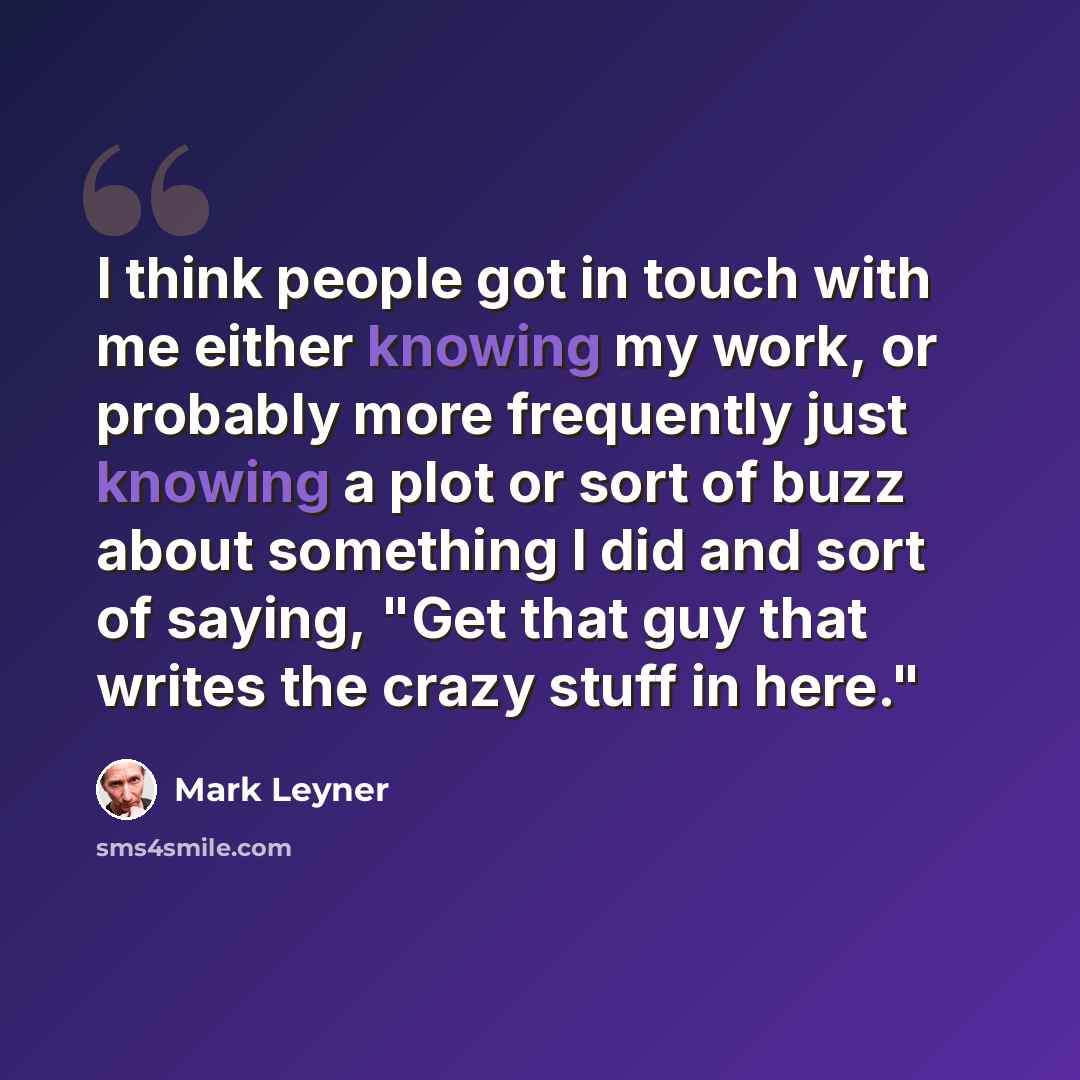 “I think people got in touch with me either knowing my work, or probably more frequently just knowing a plot or sort of buzz about something I did and sort of saying, "Get that guy that writes the crazy stuff in here."” quote by Mark Leyner