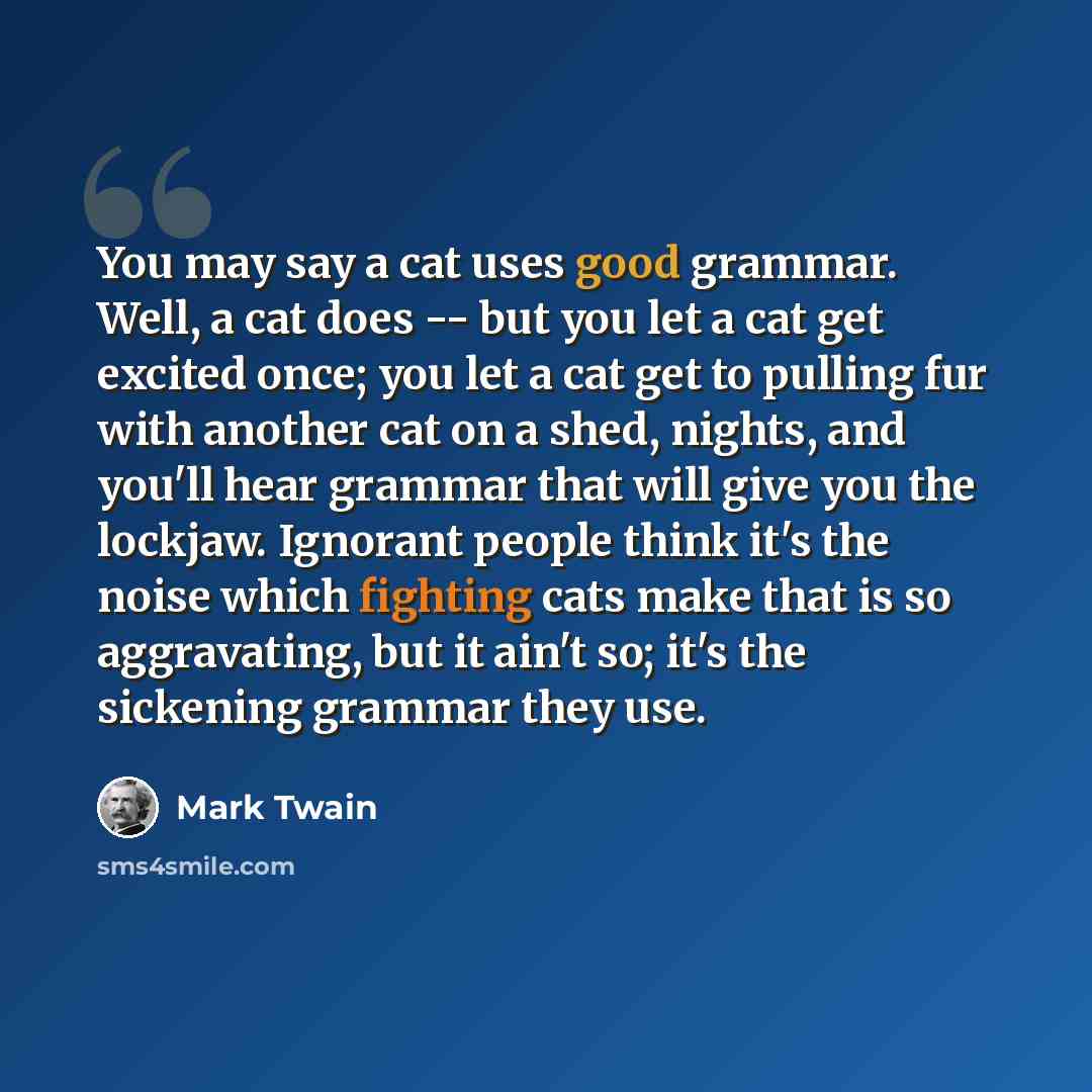 “You may say a cat uses good grammar. Well, a cat does -- but you let a cat get excited once; you let a cat get to pulling fur with another cat on a shed, nights, and you'll hear grammar that will give you the lockjaw. Ignorant people think it's the noise which fighting cats make that is so…” quote by Mark Twain