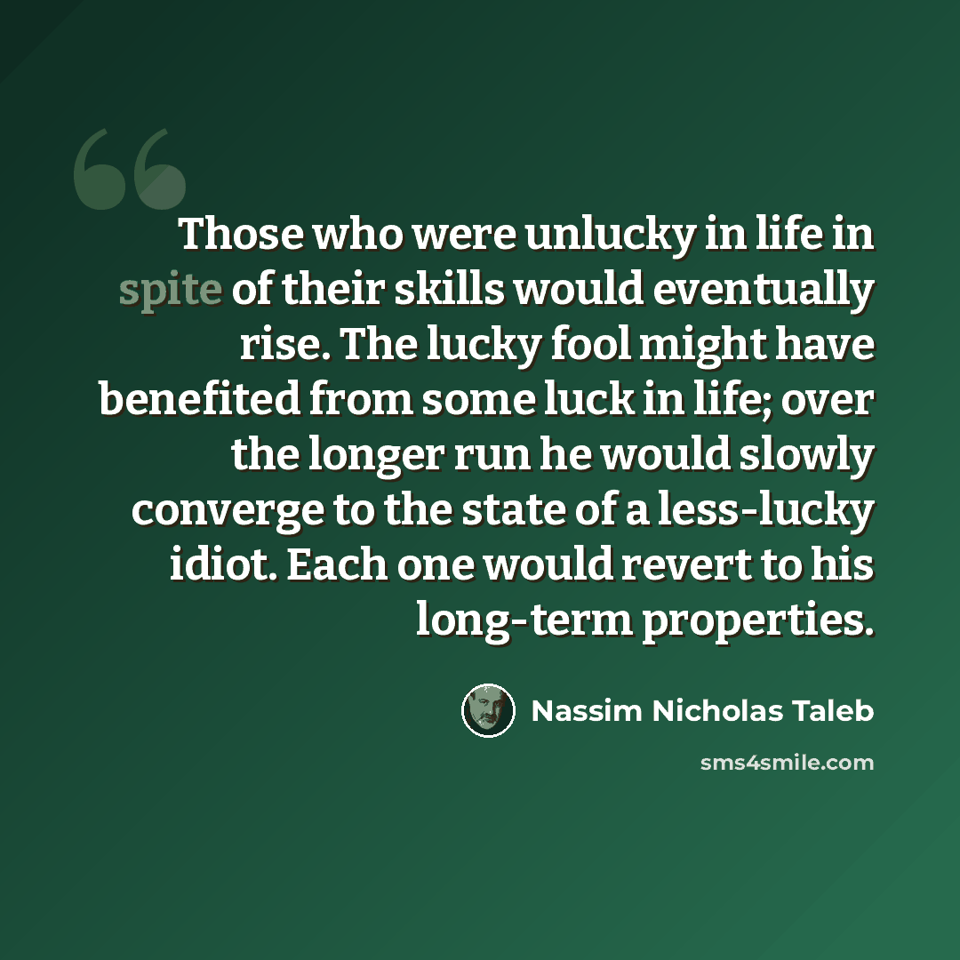 “Those who were unlucky in life in spite of their skills would eventually rise. The lucky fool might have benefited from some luck in life; over the longer run he would slowly converge to the state of a less-lucky idiot. Each one would revert to his long-term properties.” quote by Nassim Nicholas Taleb