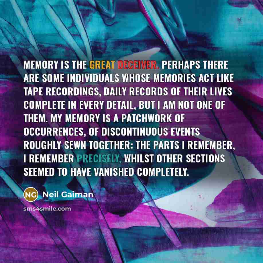 “Memory is the great deceiver. Perhaps there are some individuals whose memories act like tape recordings, daily records of their lives complete in every detail, but I am not one of them. My memory is a patchwork of occurrences, of discontinuous events roughly sewn together: The parts I remember, I…” quote by Neil Gaiman