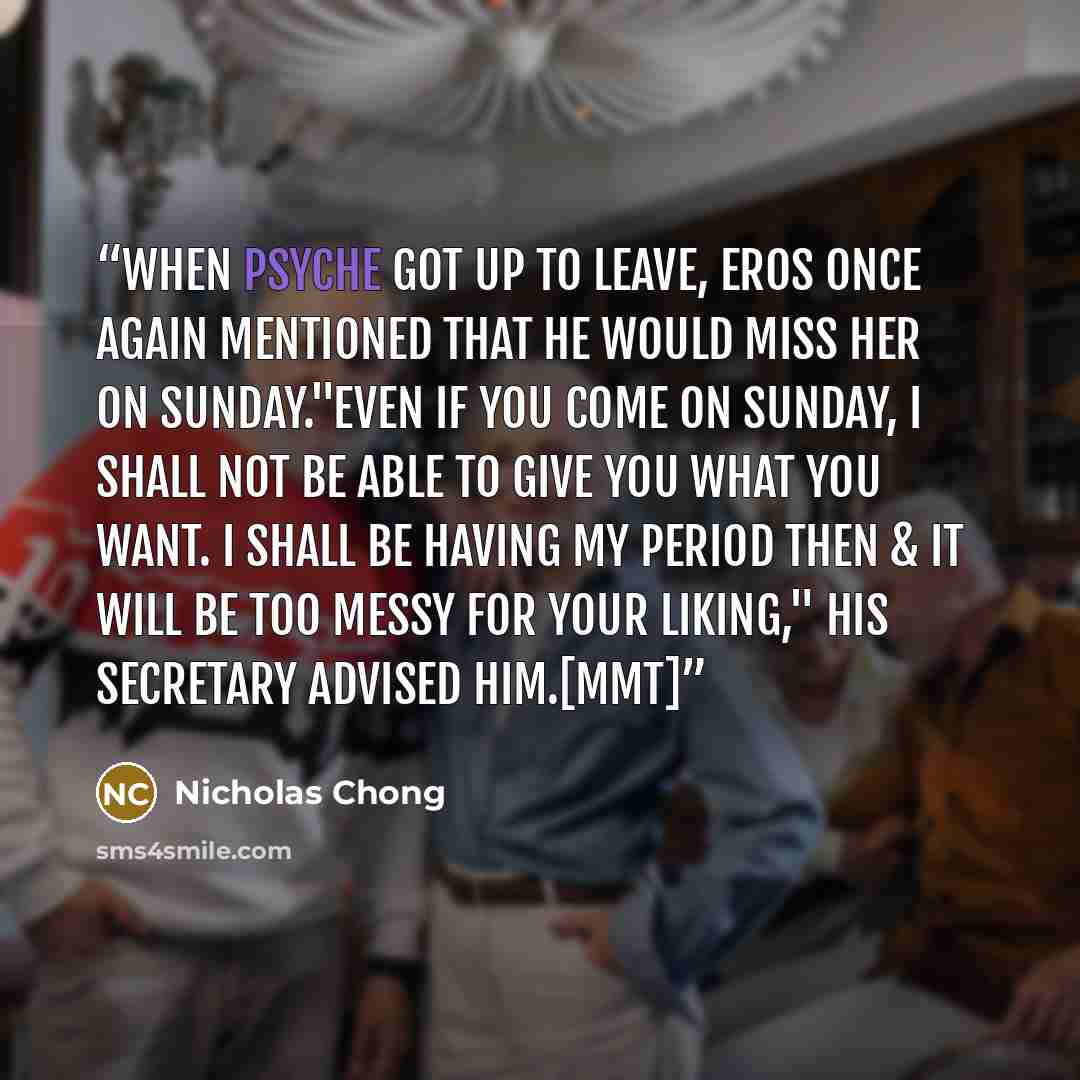 “When Psyche got up to leave, Eros once again mentioned that he would miss her on Sunday."Even if you come on Sunday, I shall not be able to give you what you want. I shall be having my period then & it will be too messy for your liking," his secretary advised him.[MMT]” quote by Nicholas Chong