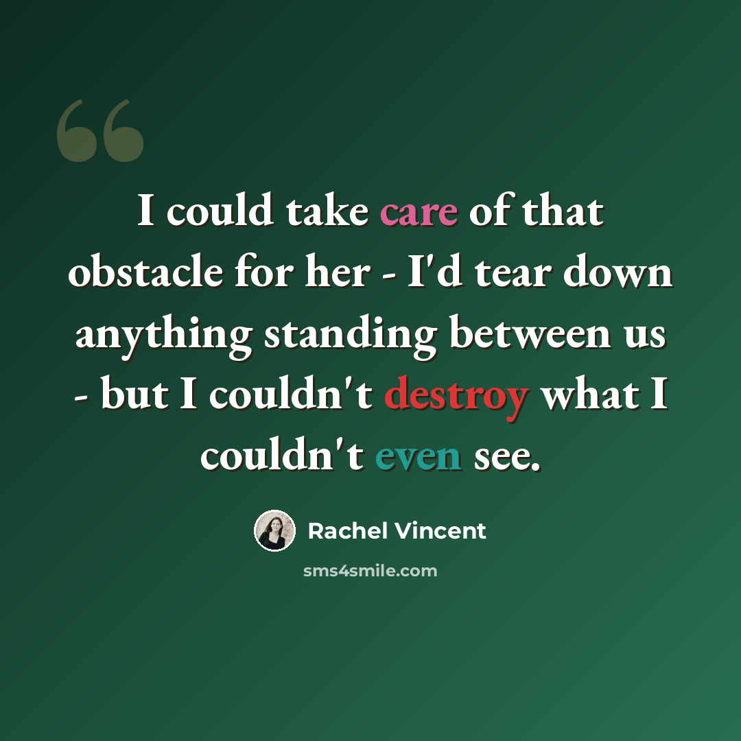 “I could take care of that obstacle for her - I'd tear down anything standing between us - but I couldn't destroy what I couldn't even see.” quote by Rachel Vincent