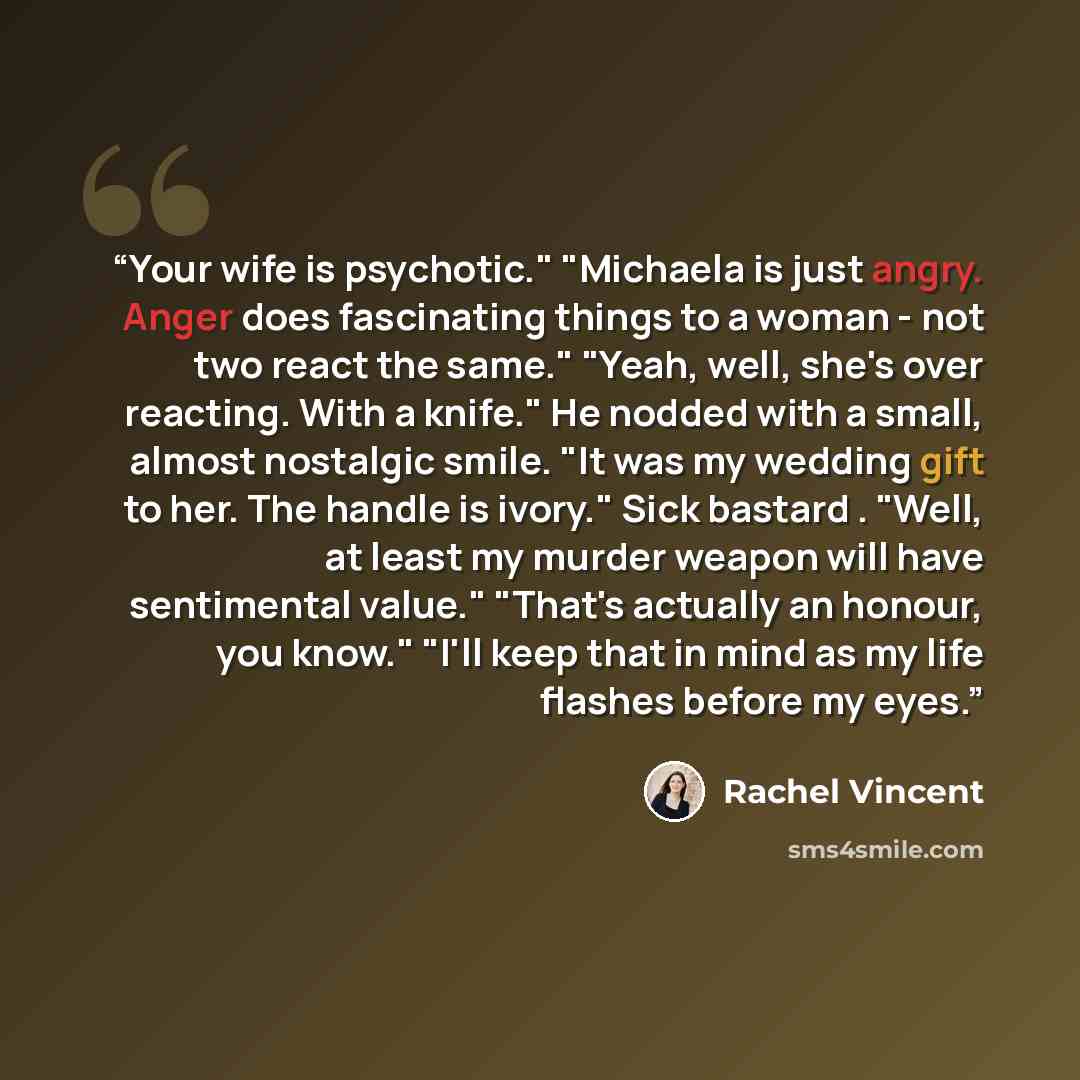 “Your wife is psychotic." "Michaela is just angry. Anger does fascinating things to a woman - not two react the same." "Yeah, well, she's over reacting. With a knife." He nodded with a small, almost nostalgic smile. "It was my wedding gift to her. The handle is ivory." Sick bastard . "Well, at…” quote by Rachel Vincent