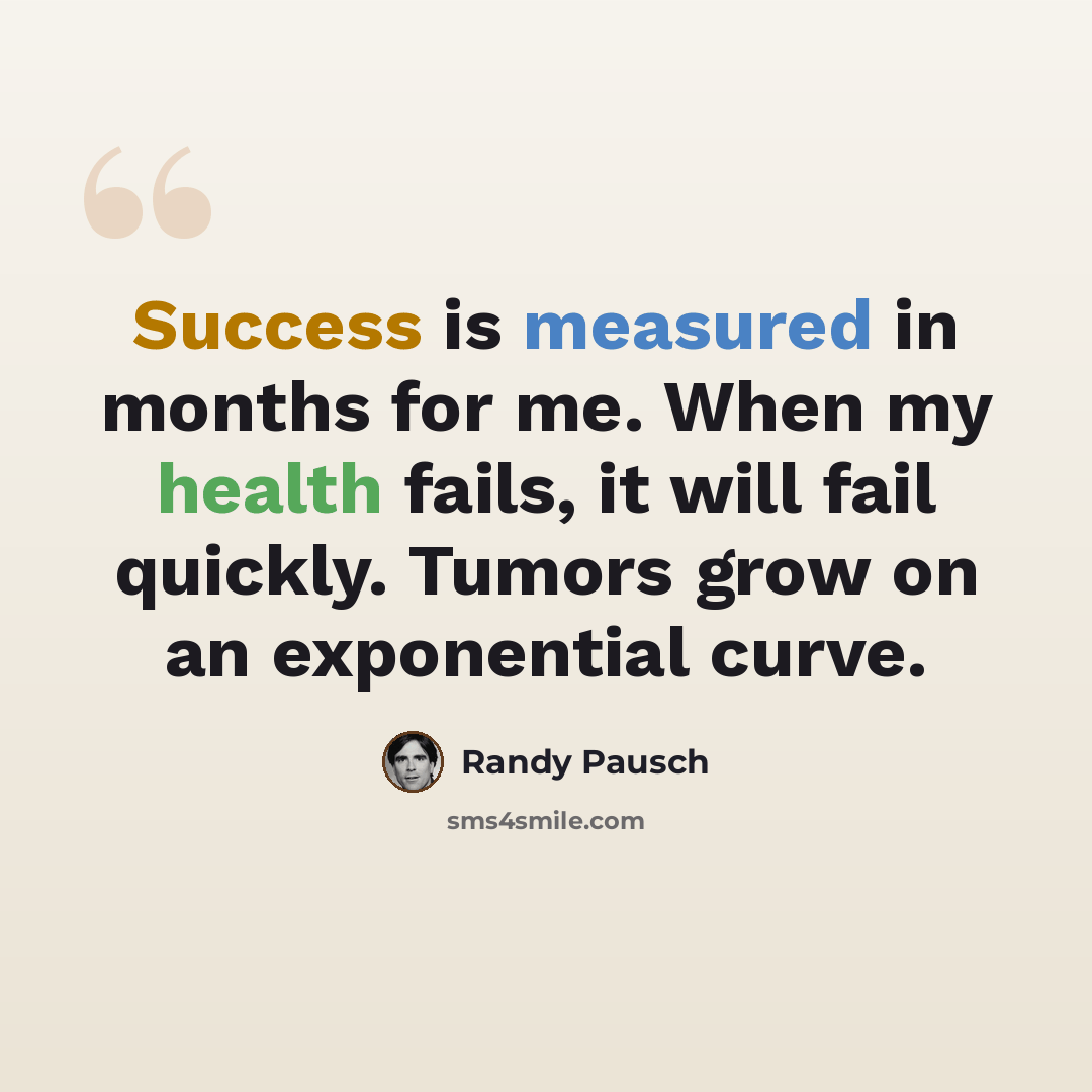 “Success is measured in months for me. When my health fails, it will fail quickly. Tumors grow on an exponential curve.” quote by Randy Pausch