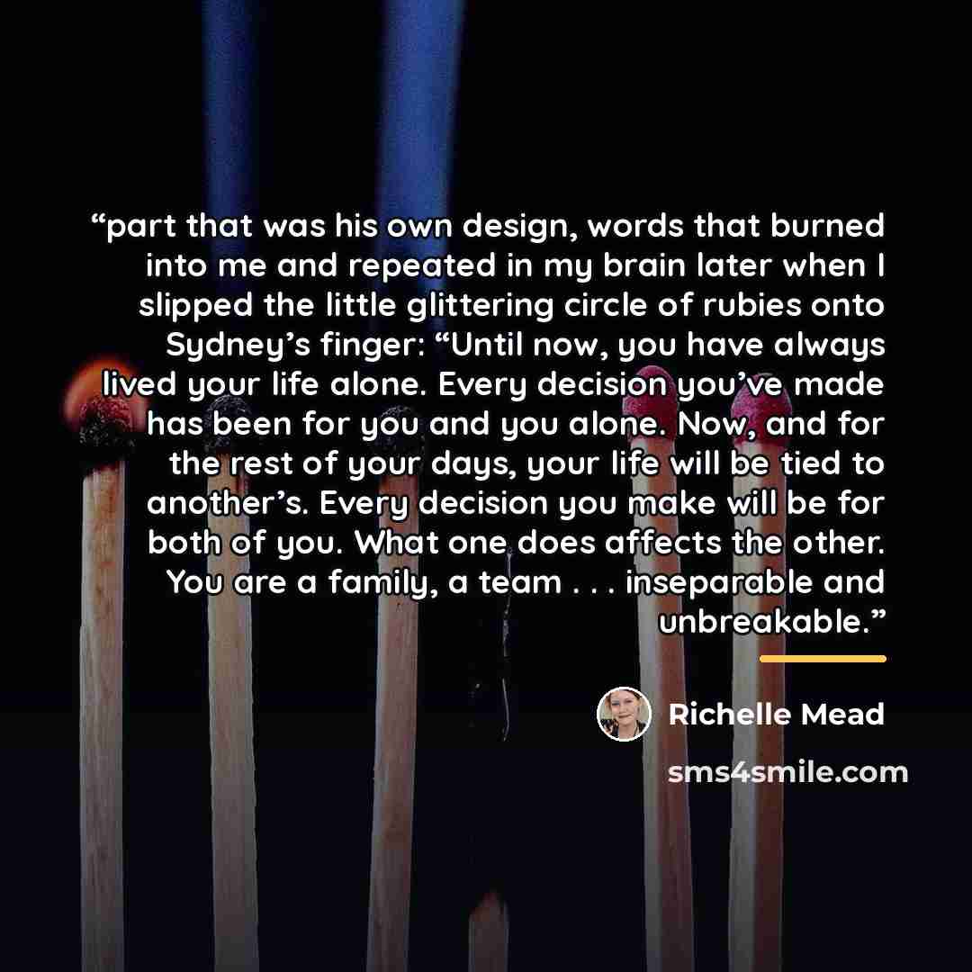 “part that was his own design, words that burned into me and repeated in my brain later when I slipped the little glittering circle of rubies onto Sydney’s finger: “Until now, you have always lived your life alone. Every decision you’ve made has been for you and you alone. Now, and for the rest of…” quote by Richelle Mead
