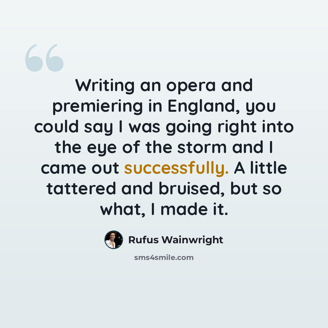 “Writing an opera and premiering in England, you could say I was going right into the eye of the storm and I came out successfully. A little tattered and bruised, but so what, I made it.” quote by Rufus Wainwright