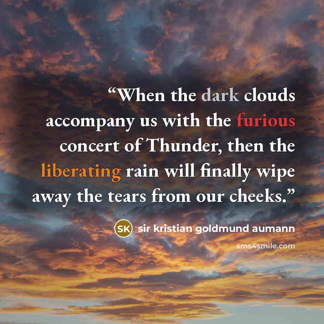 “When the dark clouds accompany us with the furious concert of Thunder, then the liberating rain will finally wipe away the tears from our cheeks.” quote by sir kristian goldmund aumann