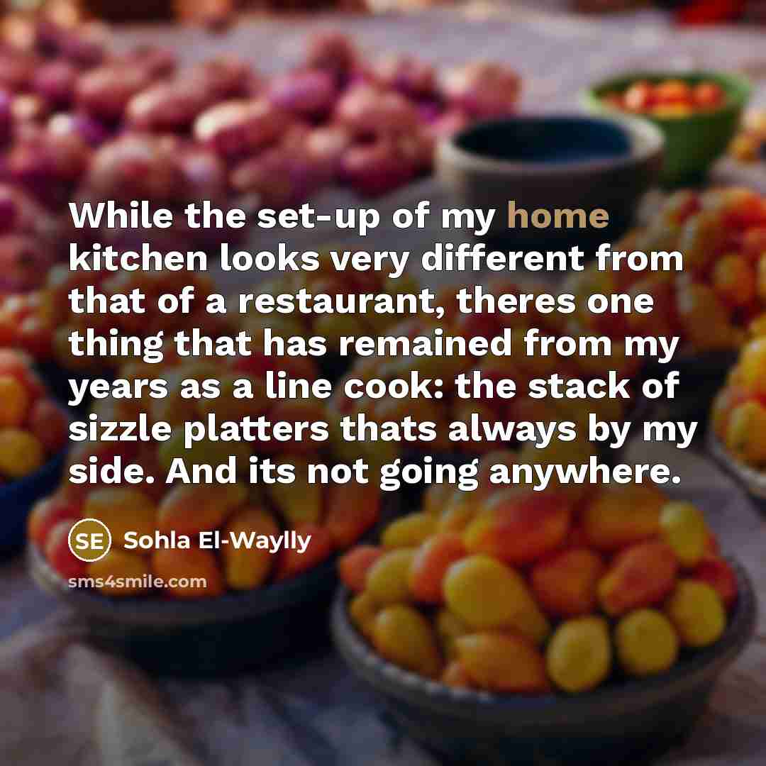 “While the set-up of my home kitchen looks very different from that of a restaurant, theres one thing that has remained from my years as a line cook: the stack of sizzle platters thats always by my side. And its not going anywhere.” quote by Sohla El-Waylly