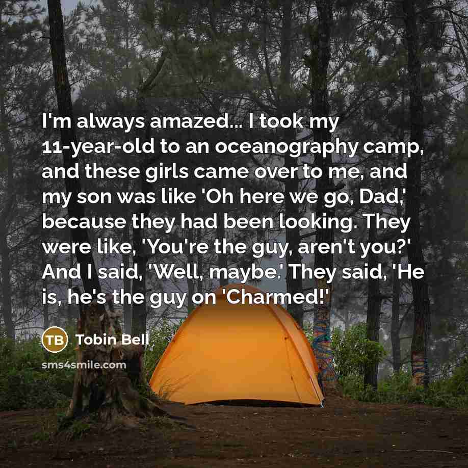 “I'm always amazed... I took my 11-year-old to an oceanography camp, and these girls came over to me, and my son was like 'Oh here we go, Dad,' because they had been looking. They were like, 'You're the guy, aren't you?' And I said, 'Well, maybe.' They said, 'He is, he's the guy on 'Charmed!'” quote by Tobin Bell