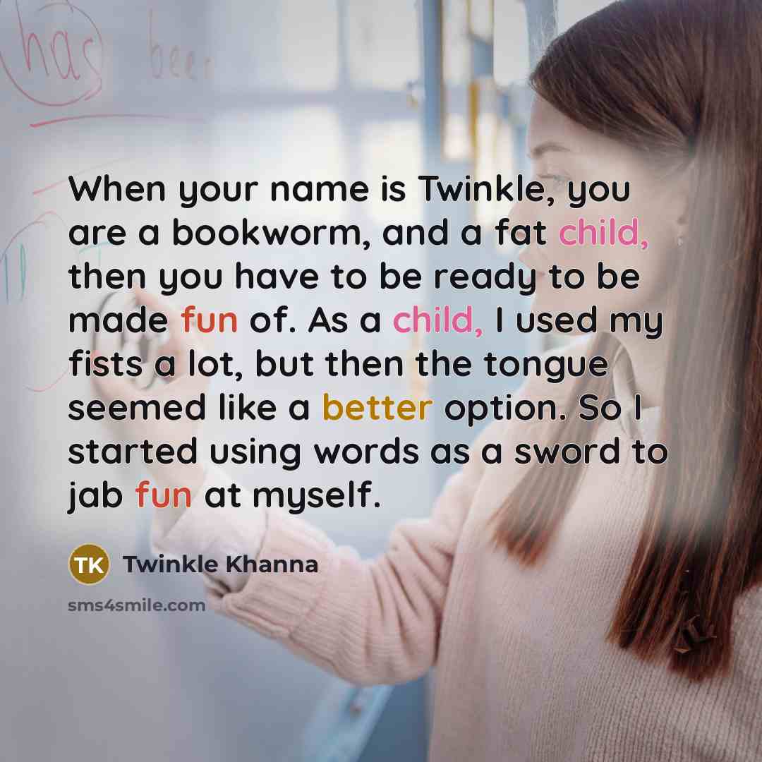 “When your name is Twinkle, you are a bookworm, and a fat child, then you have to be ready to be made fun of. As a child, I used my fists a lot, but then the tongue seemed like a better option. So I started using words as a sword to jab fun at myself.” quote by Twinkle Khanna