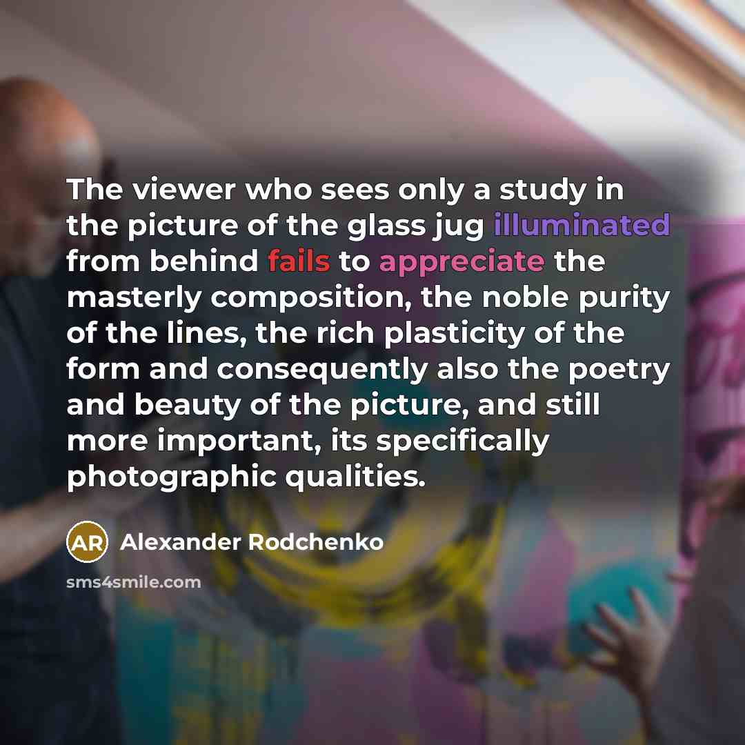 “The viewer who sees only a study in the picture of the glass jug illuminated from behind fails to appreciate the masterly composition, the noble purity of the lines, the rich plasticity of the form and consequently also the poetry and beauty of the picture, and still more important, its…” quote by Alexander Rodchenko