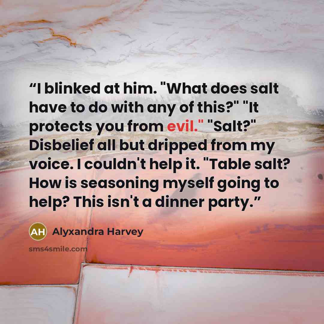 “I blinked at him. "What does salt have to do with any of this?" "It protects you from evil." "Salt?" Disbelief all but dripped from my voice. I couldn't help it. "Table salt? How is seasoning myself going to help? This isn't a dinner party.” quote by Alyxandra Harvey