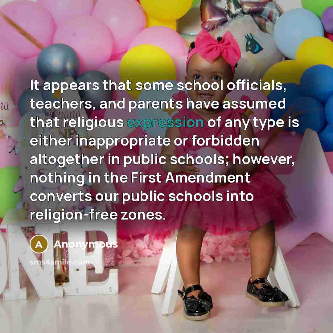 “It appears that some school officials, teachers, and parents have assumed that religious expression of any type is either inappropriate or forbidden altogether in public schools; however, nothing in the First Amendment converts our public schools into religion-free zones.” quote by Anonymous