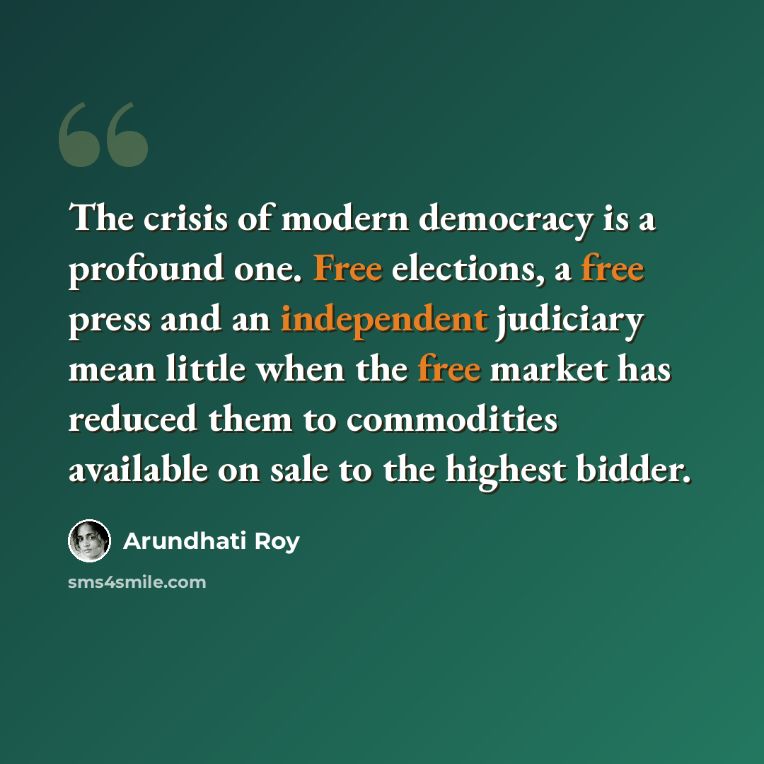 “The crisis of modern democracy is a profound one. Free elections, a free press and an independent judiciary mean little when the free market has reduced them to commodities available on sale to the highest bidder.” quote by Arundhati Roy