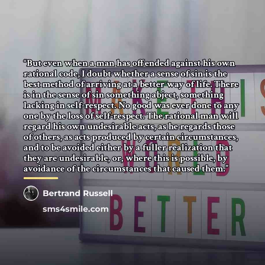 “But even when a man has offended against his own rational code, I doubt whether a sense of sin is the best method of arriving at a better way of life. There is in the sense of sin something abject, something lacking in self-respect. No good was ever done to any one by the loss of self-respect. The…” quote by Bertrand Russell