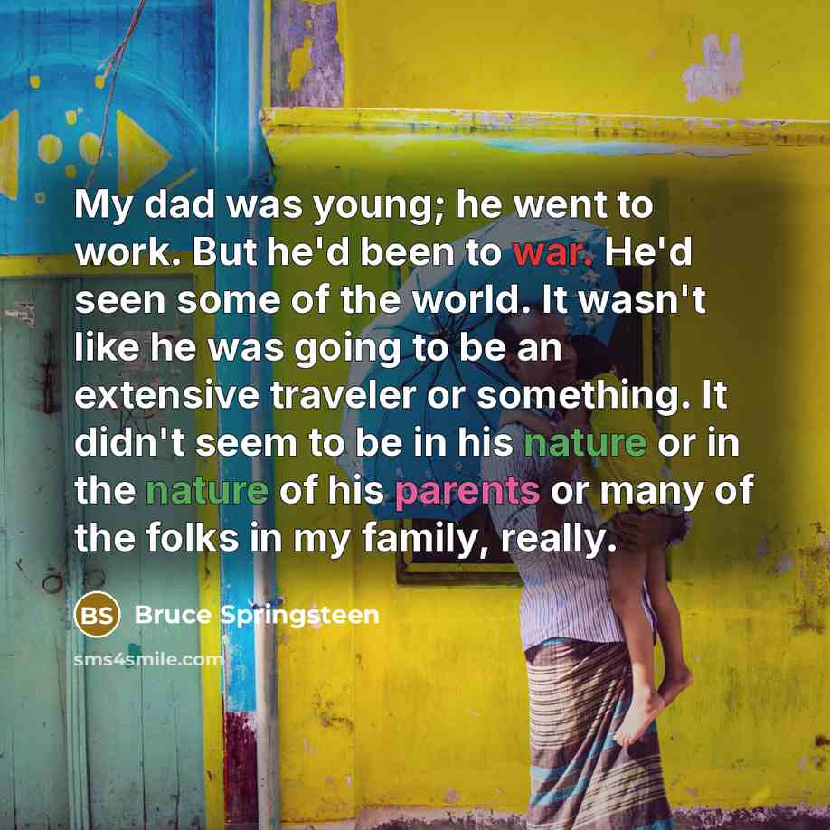 “My dad was young; he went to work. But he'd been to war. He'd seen some of the world. It wasn't like he was going to be an extensive traveler or something. It didn't seem to be in his nature or in the nature of his parents or many of the folks in my family, really.” quote by Bruce Springsteen