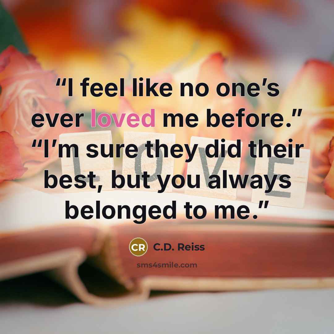“I feel like no one’s ever loved me before.” “I’m sure they did their best, but you always belonged to me.” quote by C.D. Reiss