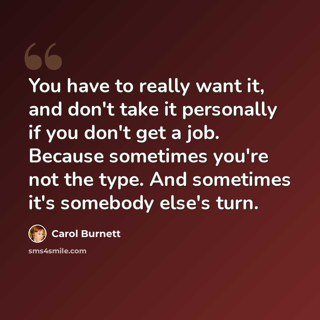 “You have to really want it, and don't take it personally if you don't get a job. Because sometimes you're not the type. And sometimes it's somebody else's turn.” quote by Carol Burnett