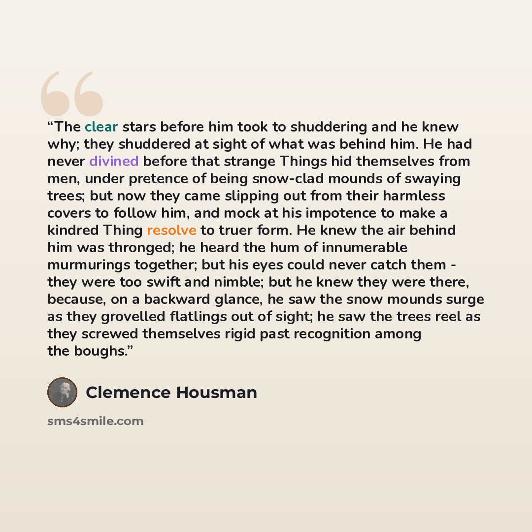 “The clear stars before him took to shuddering and he knew why; they shuddered at sight of what was behind him. He had never divined before that strange Things hid themselves from men, under pretence of being snow-clad mounds of swaying trees; but now they came slipping out from their harmless…” quote by Clemence Housman