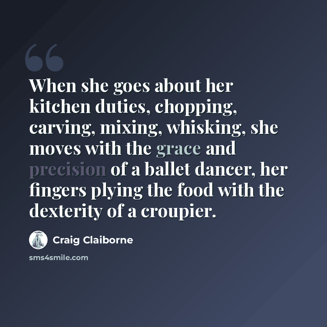 “When she goes about her kitchen duties, chopping, carving, mixing, whisking, she moves with the grace and precision of a ballet dancer, her fingers plying the food with the dexterity of a croupier.” quote by Craig Claiborne