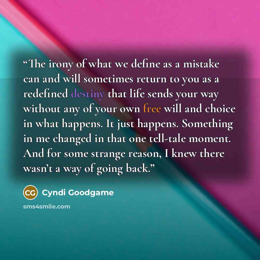 “The irony of what we define as a mistake can and will sometimes return to you as a redefined destiny that life sends your way without any of your own free will and choice in what happens. It just happens. Something in me changed in that one tell-tale moment. And for some strange reason, I knew…” quote by Cyndi Goodgame