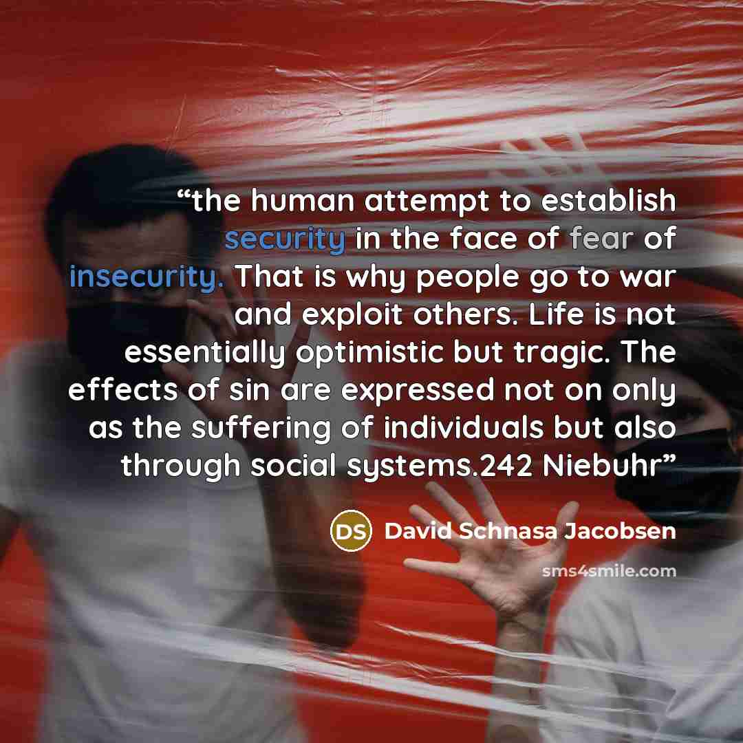 “the human attempt to establish security in the face of fear of insecurity. That is why people go to war and exploit others. Life is not essentially optimistic but tragic. The effects of sin are expressed not on only as the suffering of individuals but also through social systems.242 Niebuhr” quote by David Schnasa Jacobsen