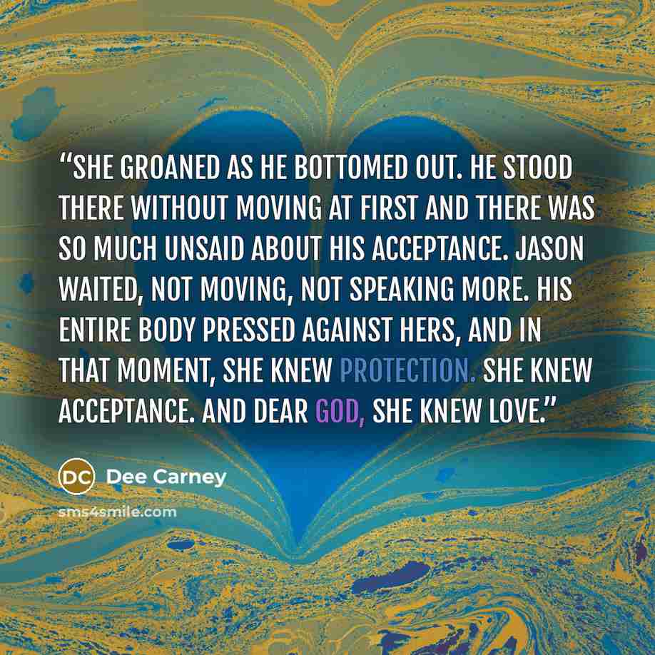 “She groaned as he bottomed out. He stood there without moving at first and there was so much unsaid about his acceptance. Jason waited, not moving, not speaking more. His entire body pressed against hers, and in that moment, she knew protection. She knew acceptance. And dear God, she knew love.” quote by Dee Carney