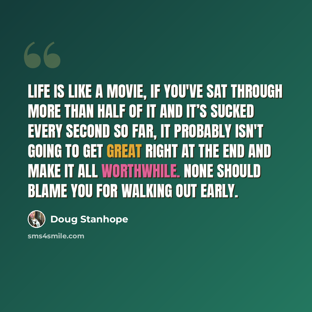 “Life is like a movie, if you've sat through more than half of it and it’s sucked every second so far, it probably isn't going to get great right at the end and make it all worthwhile. None should blame you for walking out early.” quote by Doug Stanhope