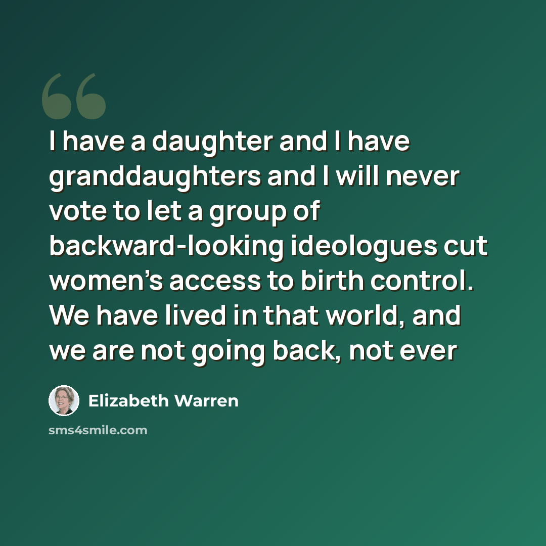 “I have a daughter and I have granddaughters and I will never vote to let a group of backward-looking ideologues cut women's access to birth control. We have lived in that world, and we are not going back, not ever” quote by Elizabeth Warren