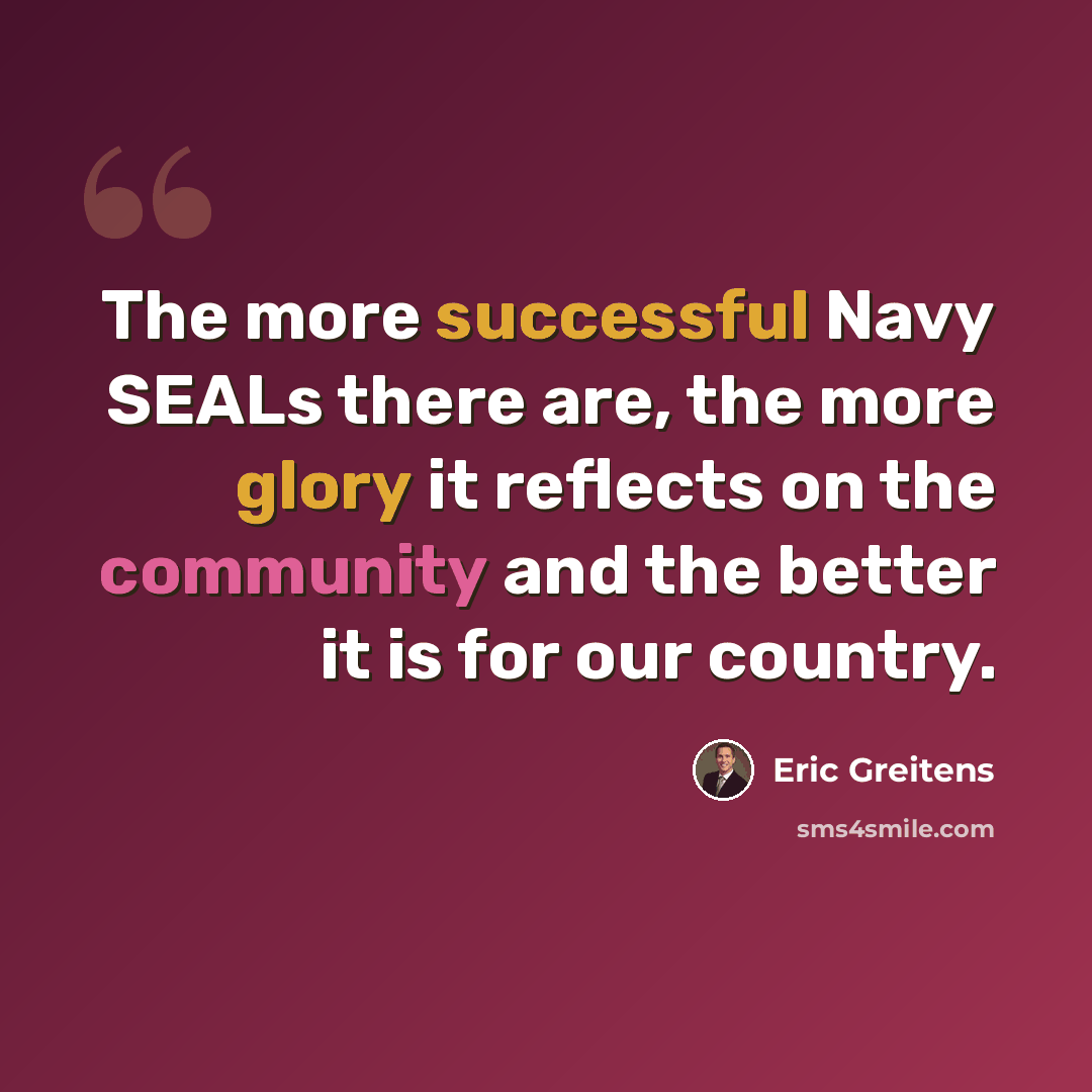 “The more successful Navy SEALs there are, the more glory it reflects on the community and the better it is for our country.” quote by Eric Greitens