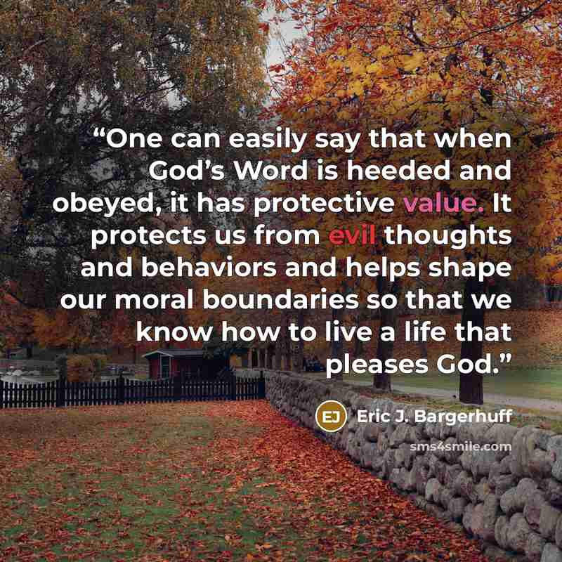 “One can easily say that when God’s Word is heeded and obeyed, it has protective value. It protects us from evil thoughts and behaviors and helps shape our moral boundaries so that we know how to live a life that pleases God.” quote by Eric J. Bargerhuff