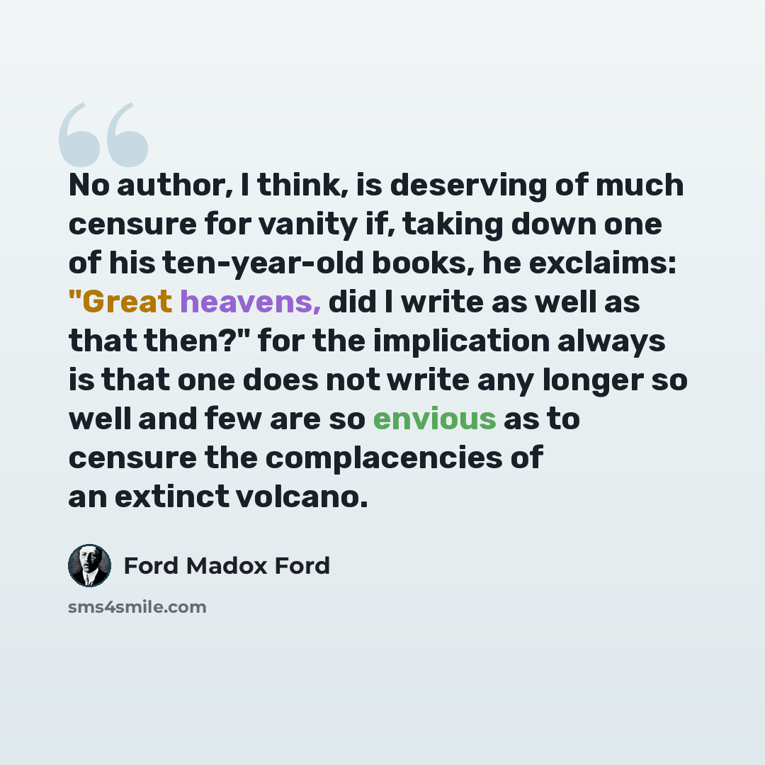 “No author, I think, is deserving of much censure for vanity if, taking down one of his ten-year-old books, he exclaims: "Great heavens, did I write as well as that then?" for the implication always is that one does not write any longer so well and few are so envious as to censure the complacencies…” quote by Ford Madox Ford