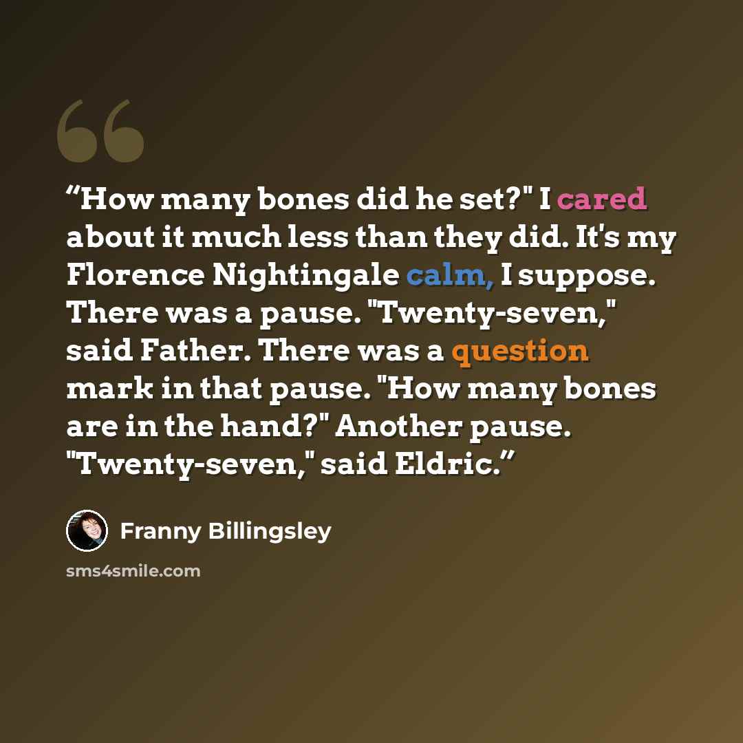 “How many bones did he set?" I cared about it much less than they did. It's my Florence Nightingale calm, I suppose. There was a pause. "Twenty-seven," said Father. There was a question mark in that pause. "How many bones are in the hand?" Another pause. "Twenty-seven," said Eldric.” quote by Franny Billingsley