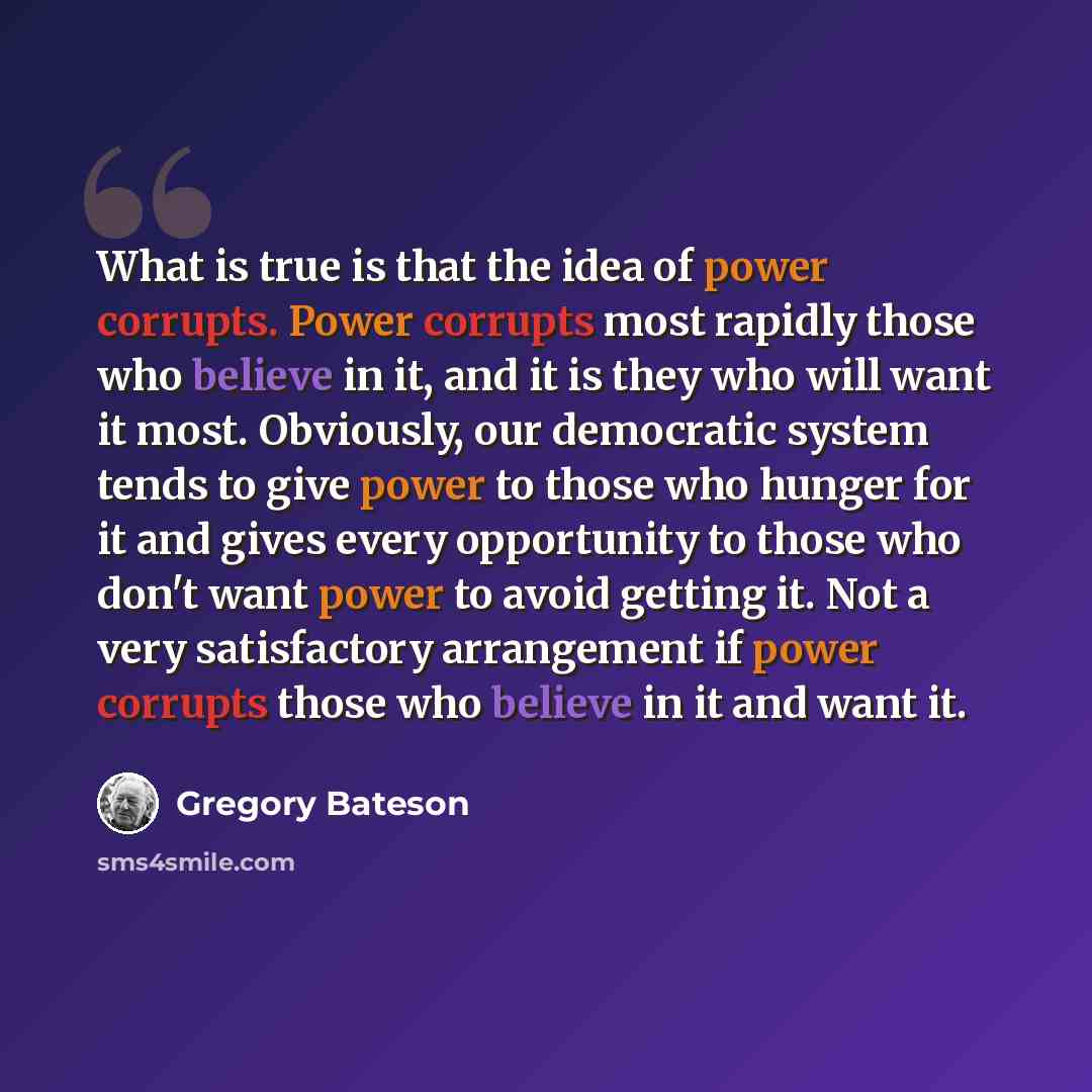 “What is true is that the idea of power corrupts. Power corrupts most rapidly those who believe in it, and it is they who will want it most. Obviously, our democratic system tends to give power to those who hunger for it and gives every opportunity to those who don't want power to avoid getting it…” quote by Gregory Bateson
