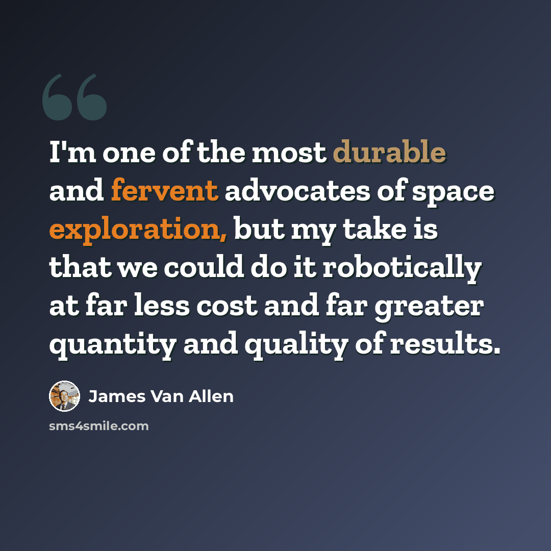 “I'm one of the most durable and fervent advocates of space exploration, but my take is that we could do it robotically at far less cost and far greater quantity and quality of results.” quote by James Van Allen