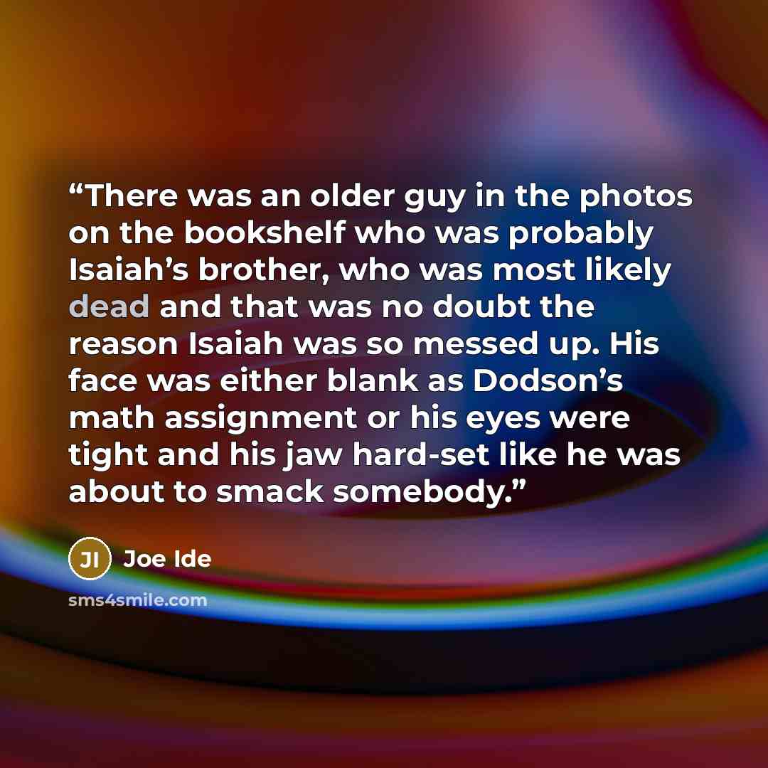“There was an older guy in the photos on the bookshelf who was probably Isaiah’s brother, who was most likely dead and that was no doubt the reason Isaiah was so messed up. His face was either blank as Dodson’s math assignment or his eyes were tight and his jaw hard-set like he was about to smack…” quote by Joe Ide