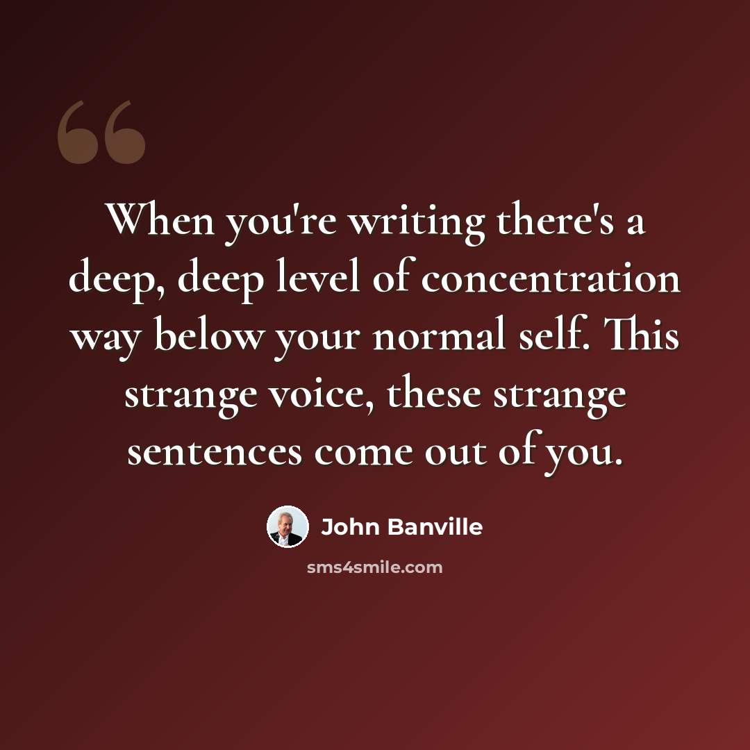 “When you're writing there's a deep, deep level of concentration way below your normal self. This strange voice, these strange sentences come out of you.” quote by John Banville