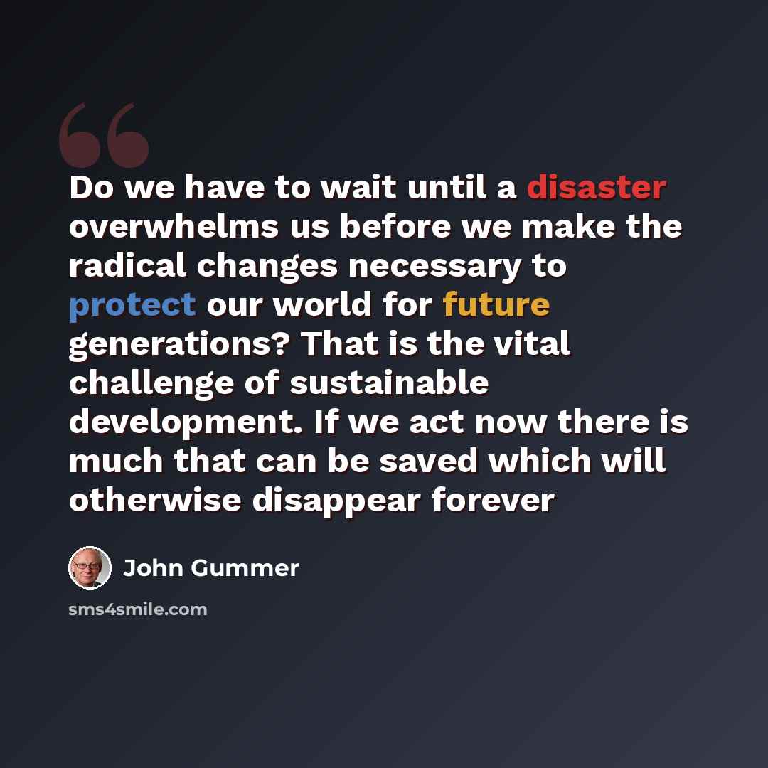 “Do we have to wait until a disaster overwhelms us before we make the radical changes necessary to protect our world for future generations? That is the vital challenge of sustainable development. If we act now there is much that can be saved which will otherwise disappear forever” quote by John Gummer