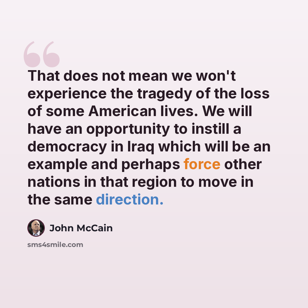 “That does not mean we won't experience the tragedy of the loss of some American lives. We will have an opportunity to instill a democracy in Iraq which will be an example and perhaps force other nations in that region to move in the same direction.” quote by John McCain