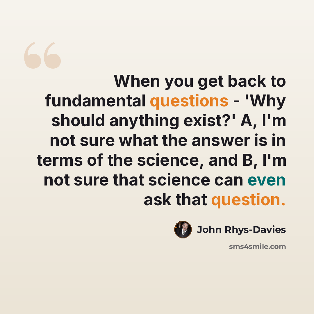 “When you get back to fundamental questions - 'Why should anything exist?' A, I'm not sure what the answer is in terms of the science, and B, I'm not sure that science can even ask that question.” quote by John Rhys-Davies