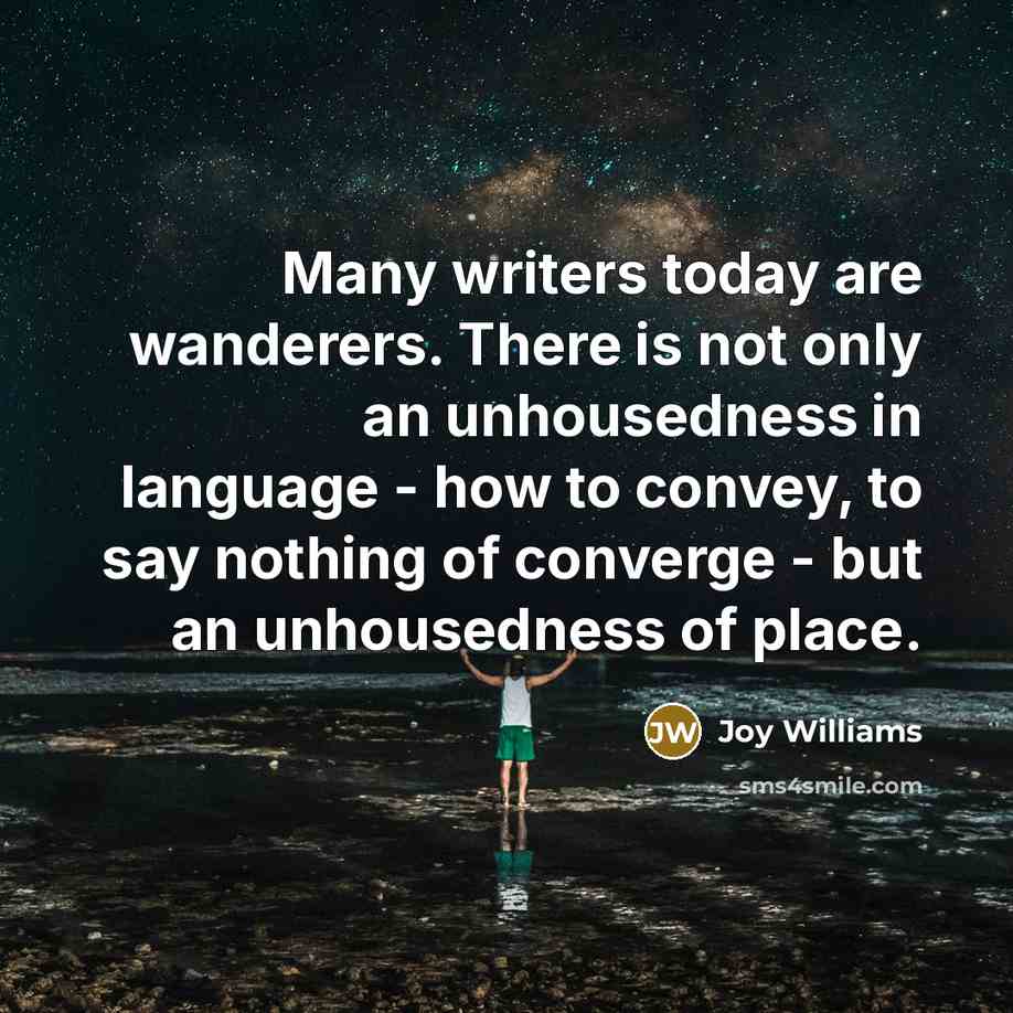 “Many writers today are wanderers. There is not only an unhousedness in language - how to convey, to say nothing of converge - but an unhousedness of place.” quote by Joy Williams