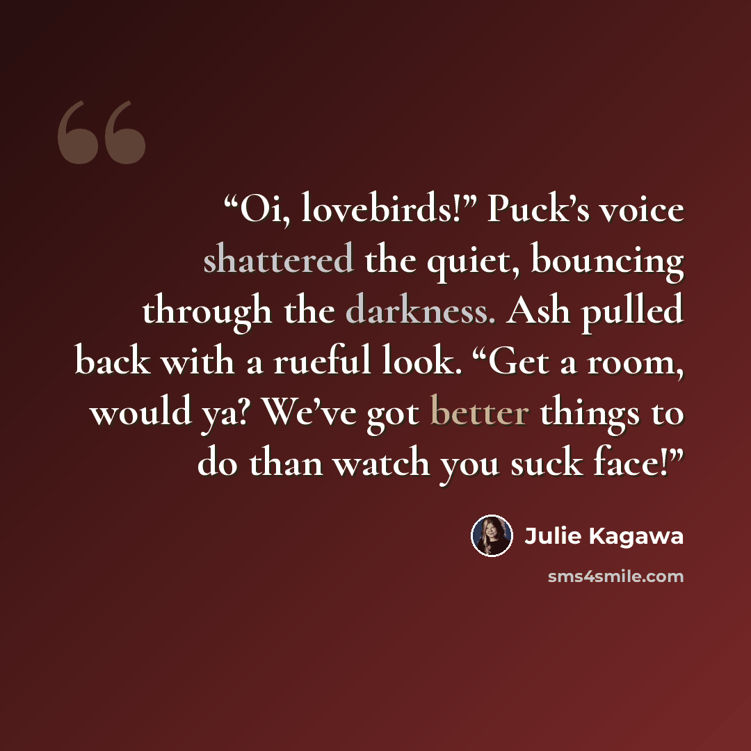 “Oi, lovebirds!” Puck’s voice shattered the quiet, bouncing through the darkness. Ash pulled back with a rueful look. “Get a room, would ya? We’ve got better things to do than watch you suck face!” quote by Julie Kagawa