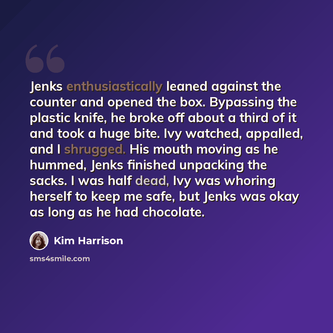 “Jenks enthusiastically leaned against the counter and opened the box. Bypassing the plastic knife, he broke off about a third of it and took a huge bite. Ivy watched, appalled, and I shrugged. His mouth moving as he hummed, Jenks finished unpacking the sacks. I was half dead, Ivy was whoring…” quote by Kim Harrison
