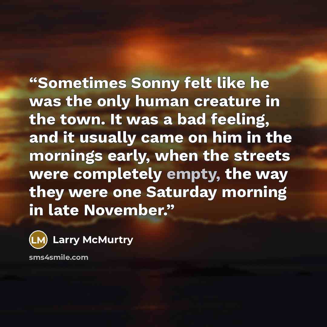 “Sometimes Sonny felt like he was the only human creature in the town. It was a bad feeling, and it usually came on him in the mornings early, when the streets were completely empty, the way they were one Saturday morning in late November.” quote by Larry McMurtry