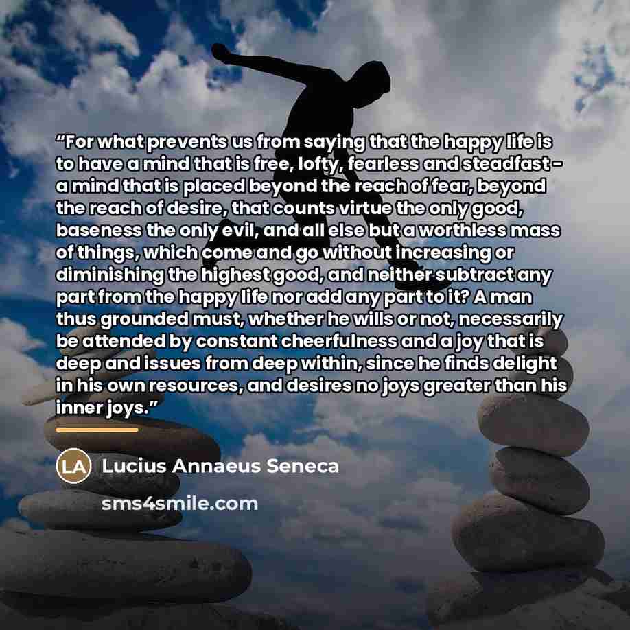 “For what prevents us from saying that the happy life is to have a mind that is free, lofty, fearless and steadfast - a mind that is placed beyond the reach of fear, beyond the reach of desire, that counts virtue the only good, baseness the only evil, and all else but a worthless mass of things…” quote by Lucius Annaeus Seneca