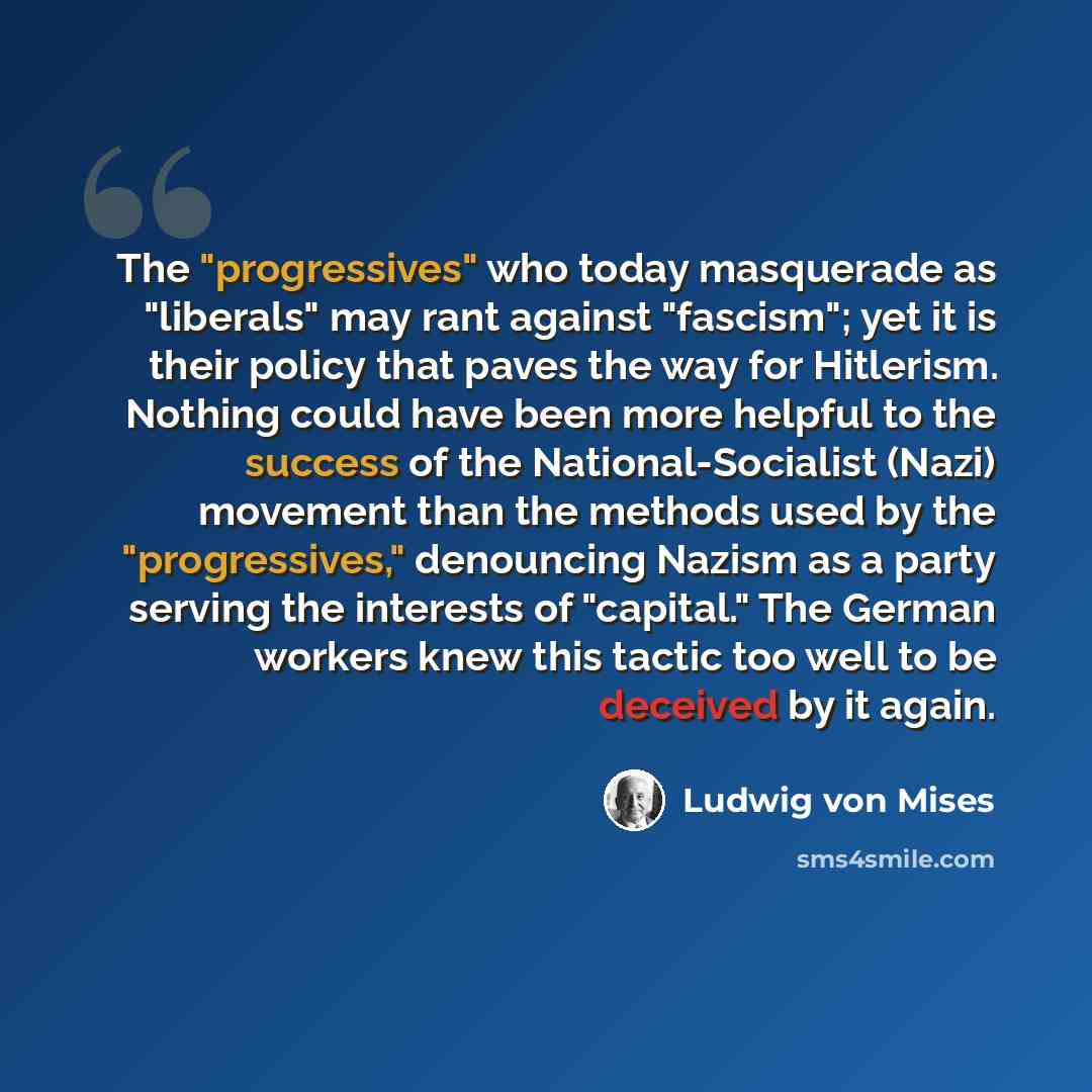 “The "progressives" who today masquerade as "liberals" may rant against "fascism"; yet it is their policy that paves the way for Hitlerism. Nothing could have been more helpful to the success of the National-Socialist (Nazi) movement than the methods used by the "progressives," denouncing Nazism as…” quote by Ludwig von Mises