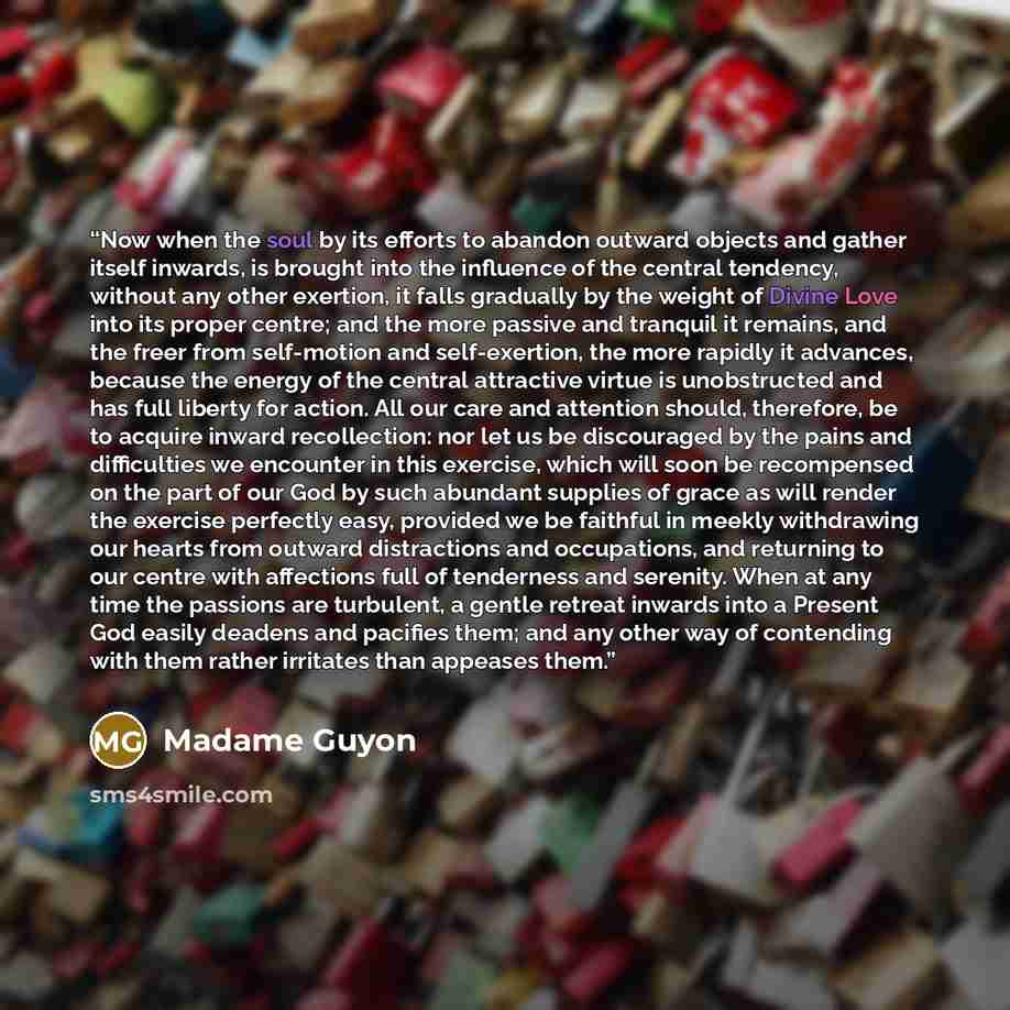 “Now when the soul by its efforts to abandon outward objects and gather itself inwards, is brought into the influence of the central tendency, without any other exertion, it falls gradually by the weight of Divine Love into its proper centre; and the more passive and tranquil it remains, and the…” quote by Madame Guyon