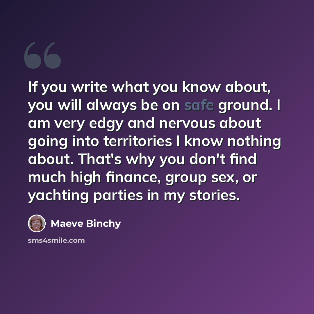 “If you write what you know about, you will always be on safe ground. I am very edgy and nervous about going into territories I know nothing about. That's why you don't find much high finance, group sex, or yachting parties in my stories.” quote by Maeve Binchy