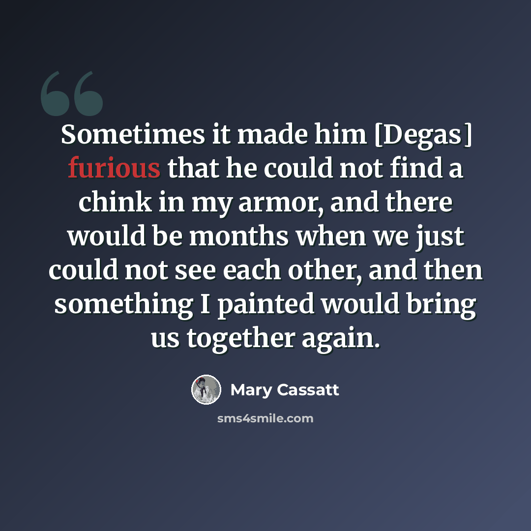 “Sometimes it made him [Degas] furious that he could not find a chink in my armor, and there would be months when we just could not see each other, and then something I painted would bring us together again.” quote by Mary Cassatt