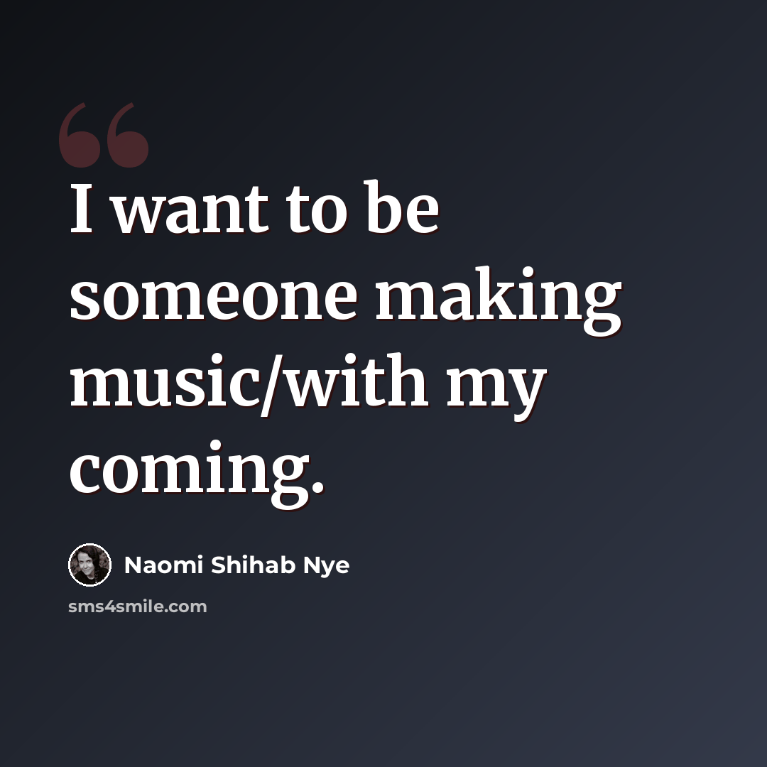 “I want to be someone making music/with my coming.” quote by Naomi Shihab Nye